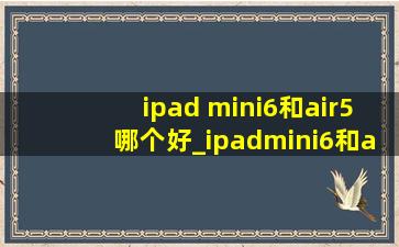 ipad mini6和air5哪个好_ipadmini6和air5哪个好用